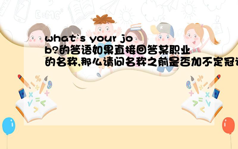 what`s your job?的答语如果直接回答某职业的名称,那么请问名称之前是否加不定冠词?那对于what do you do的句式呢?哦我的意思是不说i am或my job is时加不加－－不定冠词。