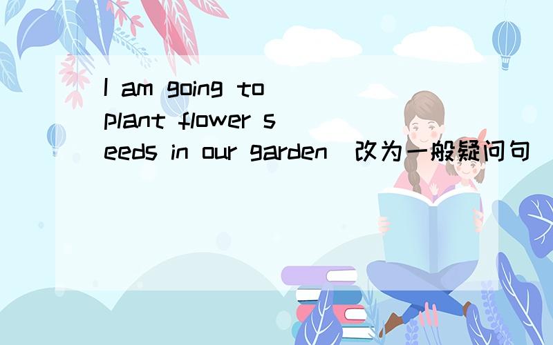 I am going to plant flower seeds in our garden(改为一般疑问句）