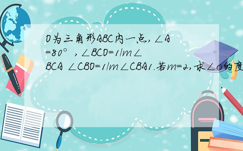 O为三角形ABC内一点,∠A=80°,∠BCO=1/m∠BCA ∠CBO=1/m∠CBA1.若m=2,求∠o的度数2.若m是｛(x+5)/6＞(10-x)/9+1｛2x-2≤(10x+1)/6 的正整数解,求∠O的度数