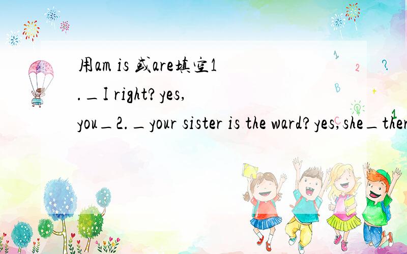 用am is 或are填空1._I right?yes,you_2._your sister is the ward?yes,she_there.3._they your teachers?yes,they_