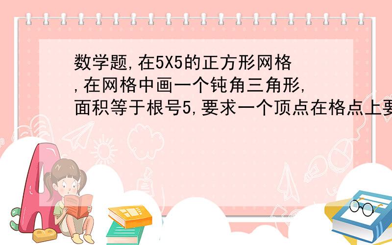 数学题,在5X5的正方形网格,在网格中画一个钝角三角形,面积等于根号5,要求一个顶点在格点上要图并带说明,有急用.万分感谢拜托要快呀