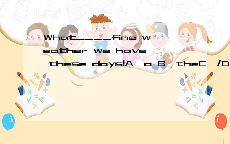 What____fine weather we have these days!A,a B,theC,/D,an