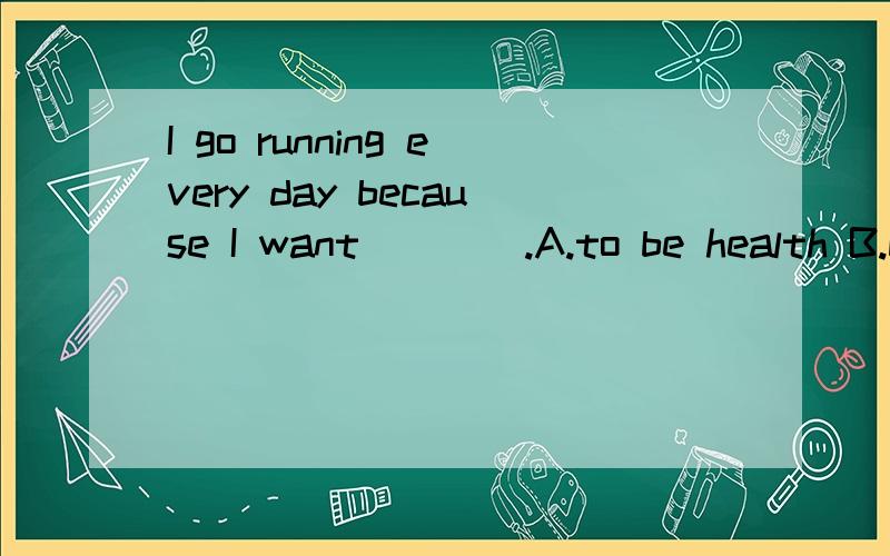 I go running every day because I want____.A.to be health B.be health C.to be healthy D.be healthy