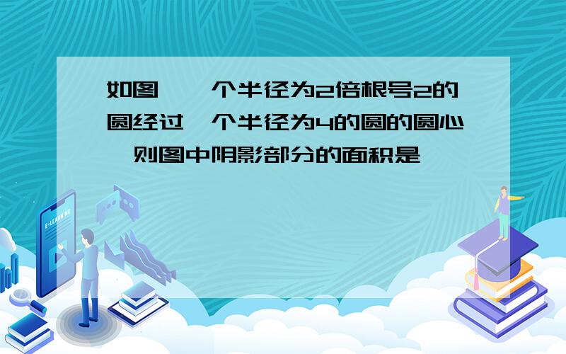 如图,一个半径为2倍根号2的圆经过一个半径为4的圆的圆心,则图中阴影部分的面积是