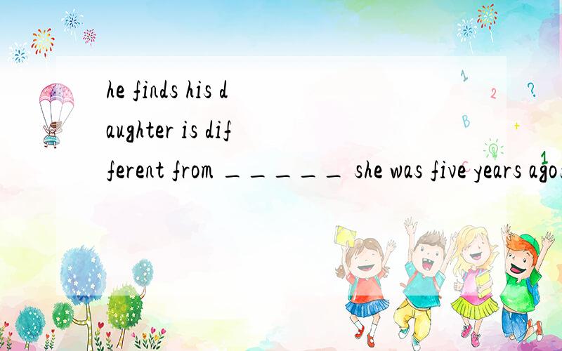 he finds his daughter is different from _____ she was five years ago为什么填what,不填who.who不是也能引导宾语从句吗