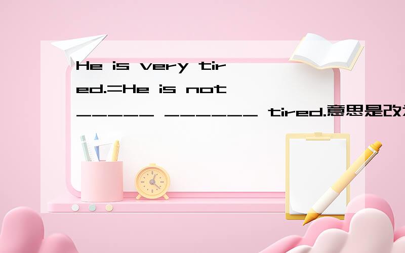 He is very tired.=He is not _____ ______ tired.意思是改为同义句