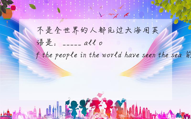 不是全世界的人都见过大海用英语是：_____ all of the people in the world have seen the sea 前面的空前面的空用英语填是什么?要几种不同的填法,越多越好.