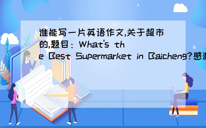 谁能写一片英语作文,关于超市的,题目：What's the Best Supermarket in Baicheng?感激不尽!~
