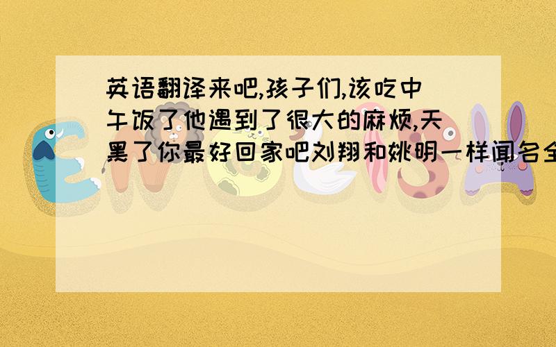 英语翻译来吧,孩子们,该吃中午饭了他遇到了很大的麻烦,天黑了你最好回家吧刘翔和姚明一样闻名全国这架照相机太旧了,不能用了