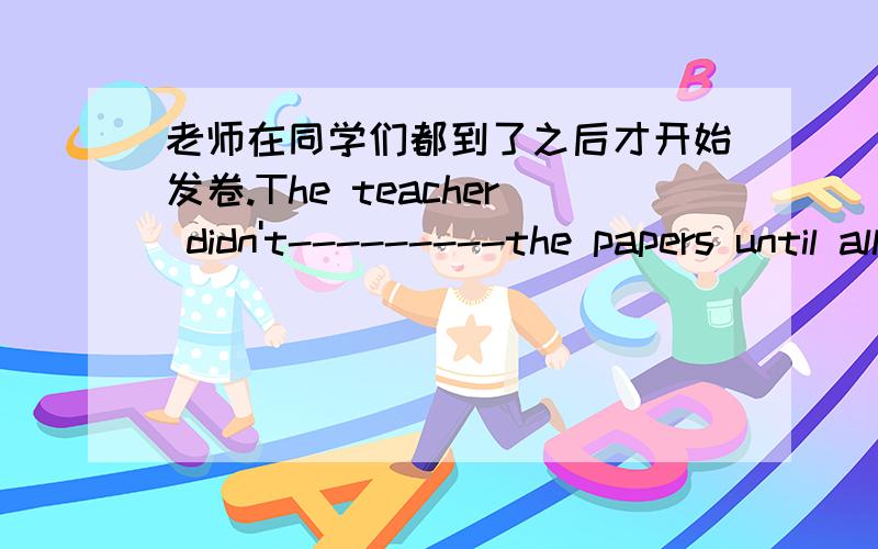 老师在同学们都到了之后才开始发卷.The teacher didn't---------the papers until all the student-------