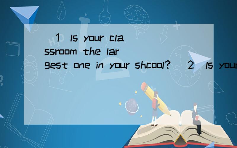 （1）ls your classroom the largest one in your shcool? (2)ls your school the largest in your city?(3)ls  your  bedroom  largest  than  the  living  room?(4)ls  your  classroom  the  most  comfortable  in  your  school?(5)did  you  clea  your  class