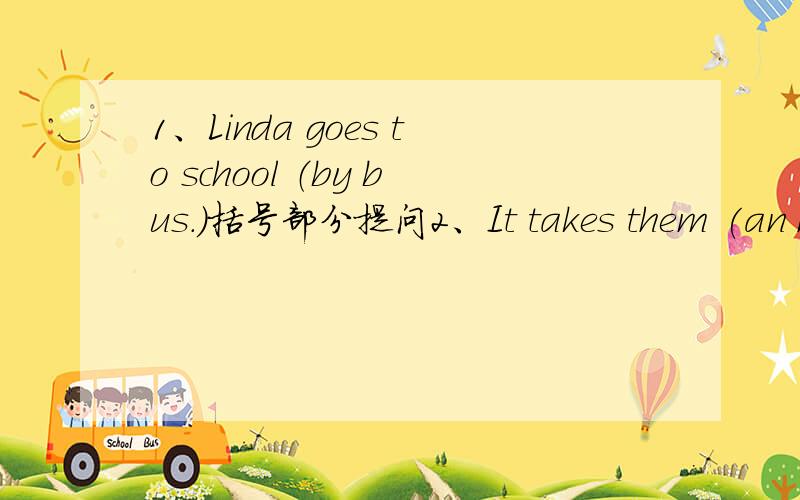 1、Linda goes to school （by bus.）括号部分提问2、It takes them (an hour )to get to the library.括号部分提问3、It is (four kilometers )from my home to school.括号部分提问4、你认为这本书怎么样?_____ do you_____ _____ t