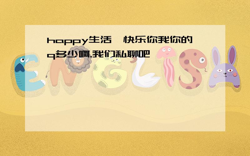 happy生活,快乐你我你的q多少啊.我们私聊吧