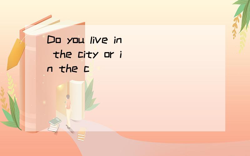 Do you live in the city or in the c______