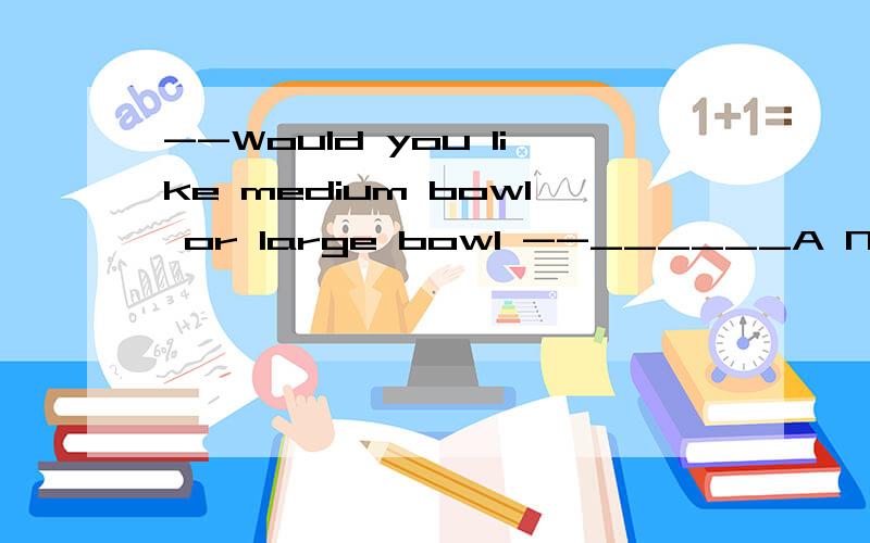 --Would you like medium bowl or large bowl --______A No,thanks B Medium,please C Yes,please希望能翻译一下句子.