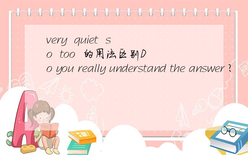 very  quiet  so  too  的用法区别Do you really understand the answer ?                               no I do not -----  understand the  answer                        A   quiet   B very   C so   D  too                                  谢谢了