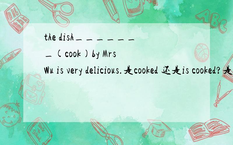 the dish_______(cook)by Mrs Wu is very delicious.是cooked 还是is cooked?是否用被动语态?