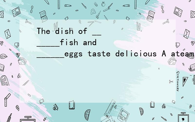 The dish of _______fish and ______eggs taste delicious A ateam;fry B steaming ;friedC steamed;fried D steamed ;fryed