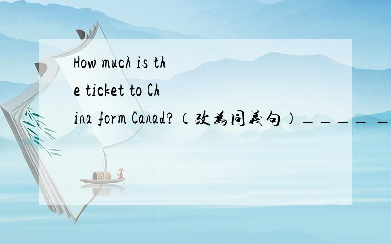 How much is the ticket to China form Canad?（改为同义句）____ ____ ___ ____ the ticket to China form Canad？