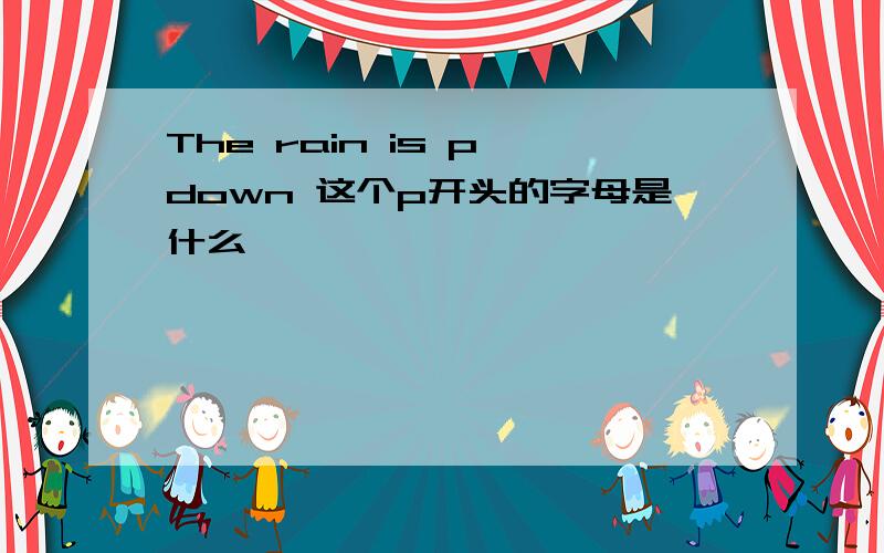 The rain is p down 这个p开头的字母是什么