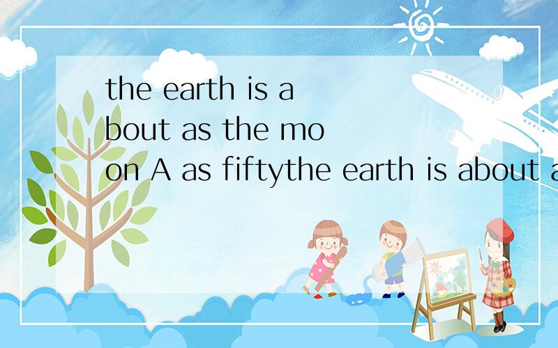 the earth is about as the moon A as fiftythe earth is about as the moonA as fifty times big B fifty times as bigC as big fifty timesD fifty as times big