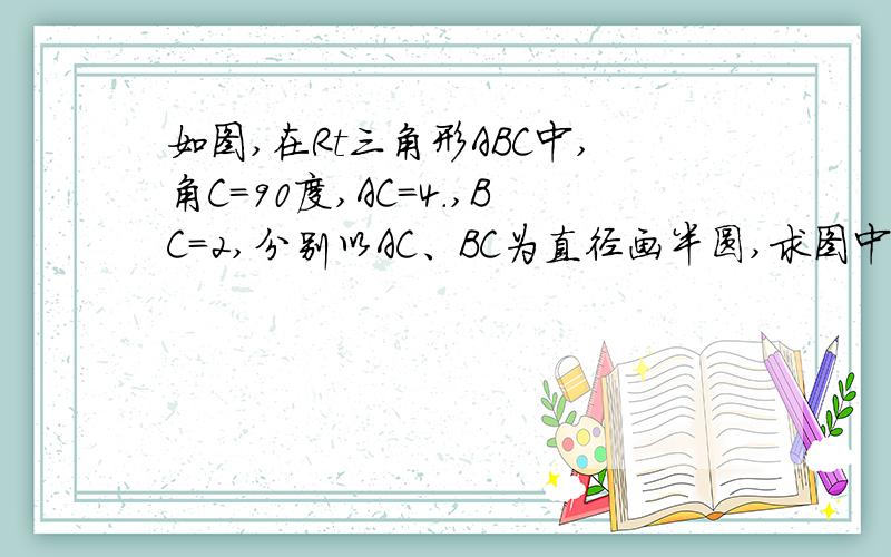 如图,在Rt三角形ABC中,角C=90度,AC=4.,BC=2,分别以AC、BC为直径画半圆,求图中阴影部分的面积