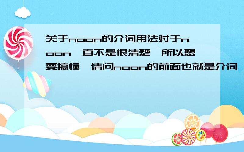 关于noon的介词用法对于noon一直不是很清楚,所以想要搞懂,请问noon的前面也就是介词,应该填什么,at和on都可以吗,告诉我正确的用法和意思,我模糊的记得好像不止一个答案，所以请大家再仔细