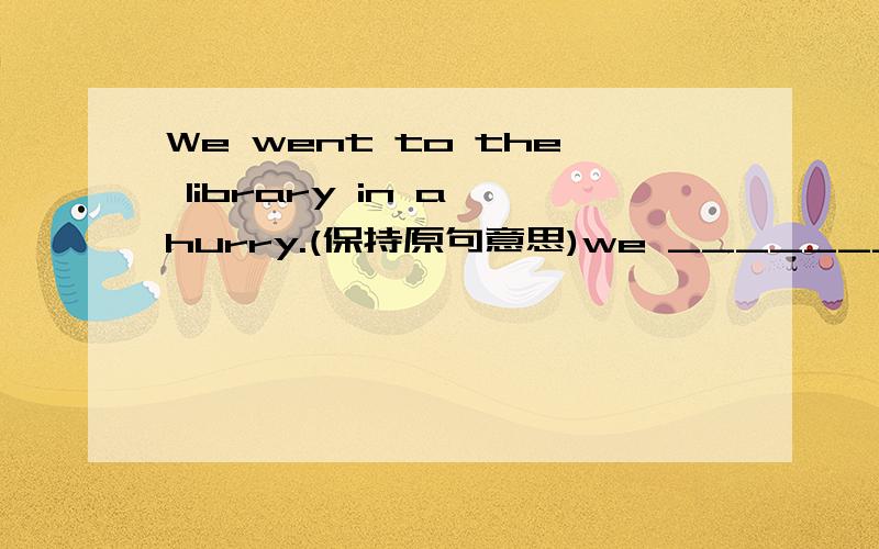 We went to the library in a hurry.(保持原句意思)we ________ ________the library .