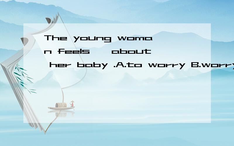 The young woman feels——about her baby .A.to worry B.worrying C.worry D.worried