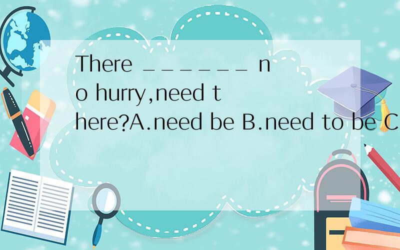 There ______ no hurry,need there?A.need be B.need to be C.doesn’t D.needs为社么选A不选D 这里的need是动词把?如果是need be 那就是there be 句型,正真的主语不就是be?何况 不应该是need to