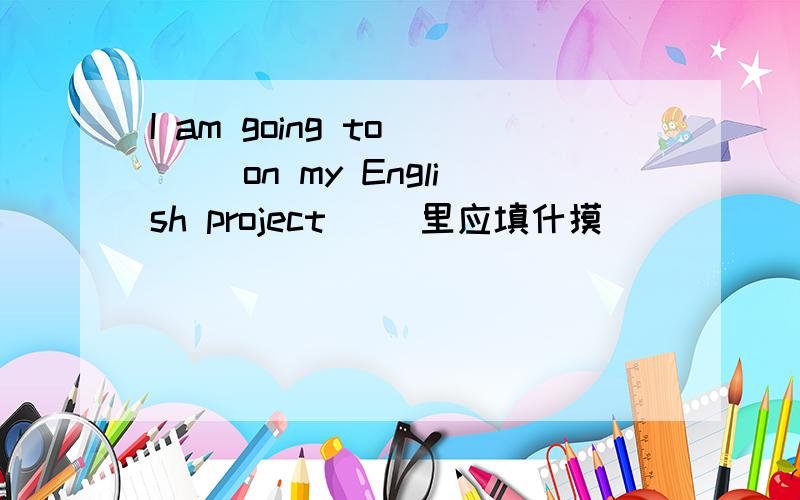 I am going to ( )on my English project( )里应填什摸