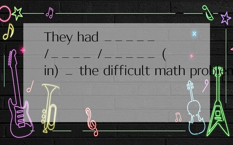 They had _____/____ /_____ (in) _ the difficult math problems(解决这道题有困难)