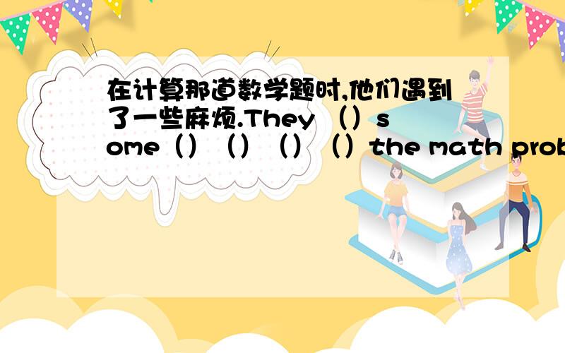 在计算那道数学题时,他们遇到了一些麻烦.They （）some（）（）（）（）the math problem.在计算那道数学题时,他们遇到了一些麻烦.They （）some（）（）（）（）the math problem.