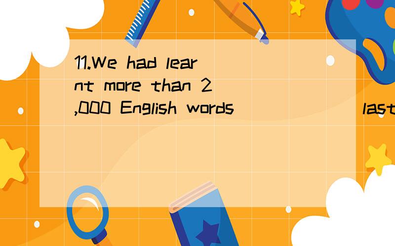 11.We had learnt more than 2,000 English words ______ last term.A.at the end of B.by the end of C.in the end of D.to the end