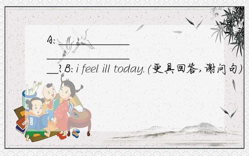 A:____________________________?B:i feel ill today.(更具回答,谢问句)