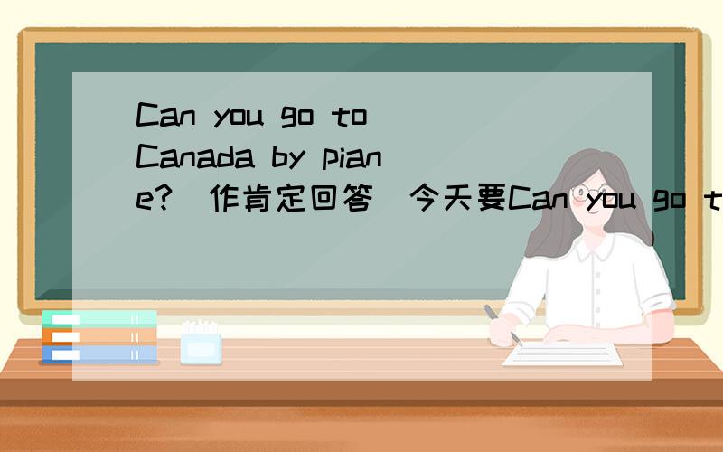 Can you go to Canada by piane?（作肯定回答）今天要Can you go to Canada by piane?（作肯定回答）急!今天要