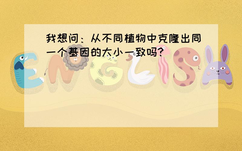 我想问：从不同植物中克隆出同一个基因的大小一致吗?