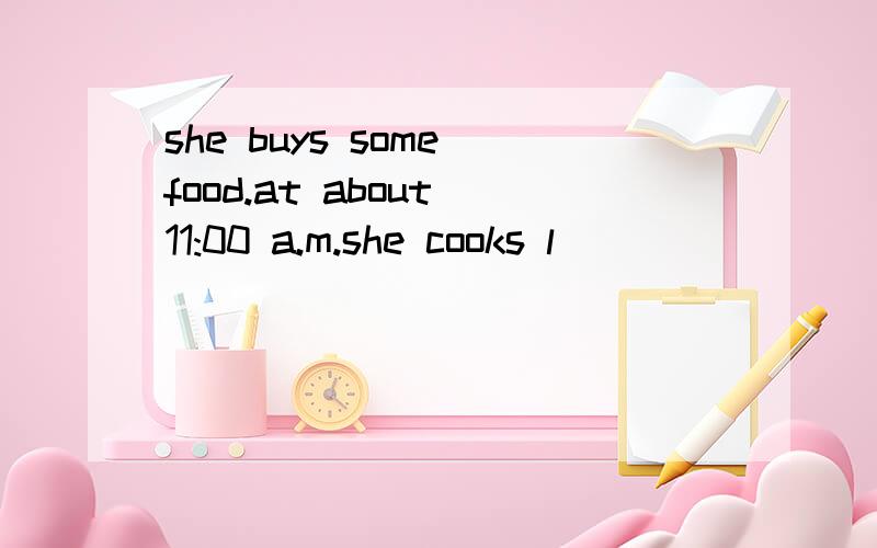 she buys some food.at about 11:00 a.m.she cooks l___