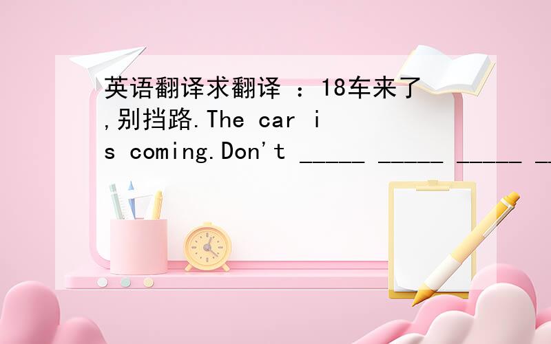 英语翻译求翻译 ：18车来了,别挡路.The car is coming.Don't _____ _____ _____ _____ .