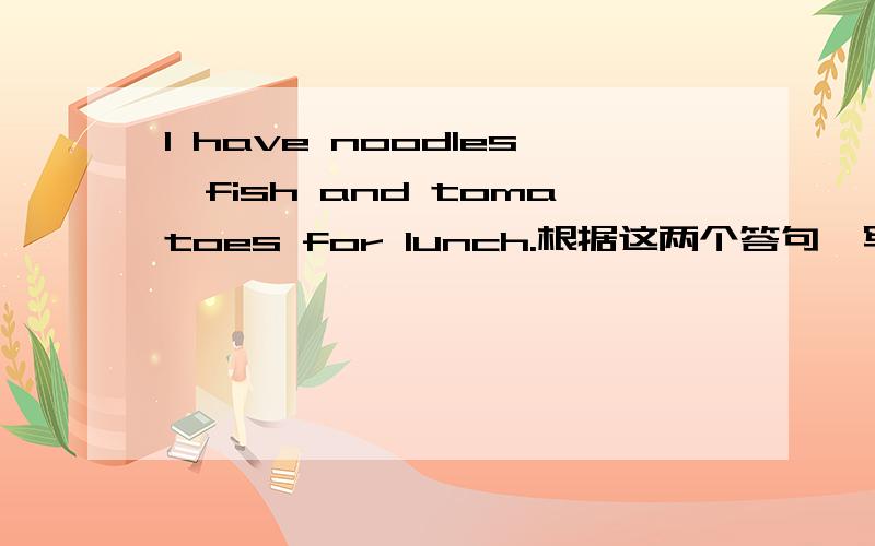 I have noodles,fish and tomatoes for lunch.根据这两个答句,写出对应的问句一定要根据这两个答句,写出对应的问句