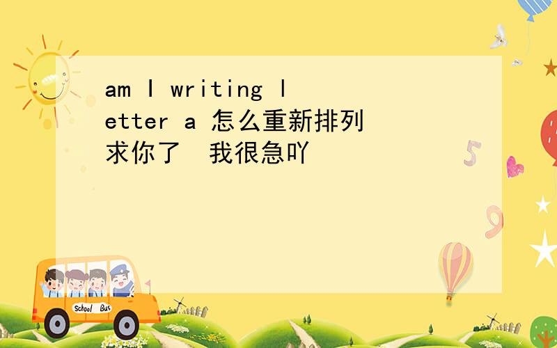 am I writing letter a 怎么重新排列求你了  我很急吖