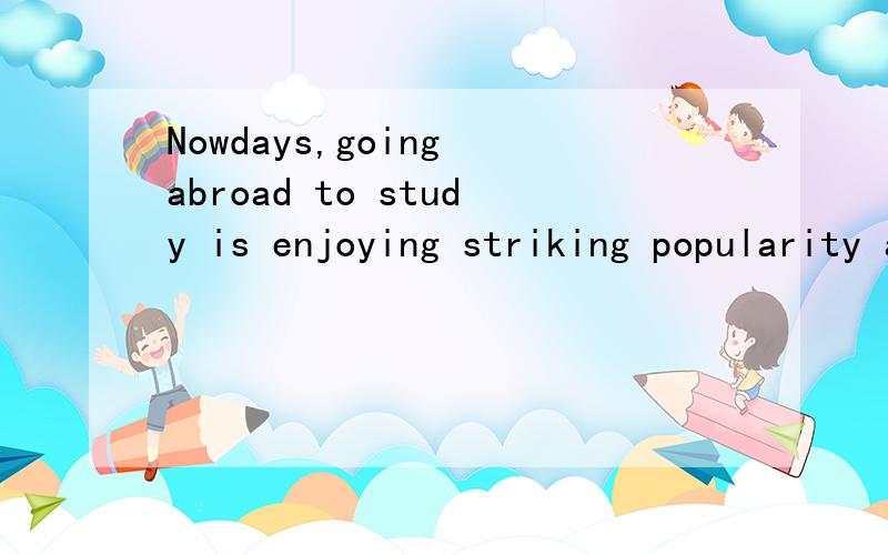 Nowdays,going abroad to study is enjoying striking popularity among chinese students.They intend to