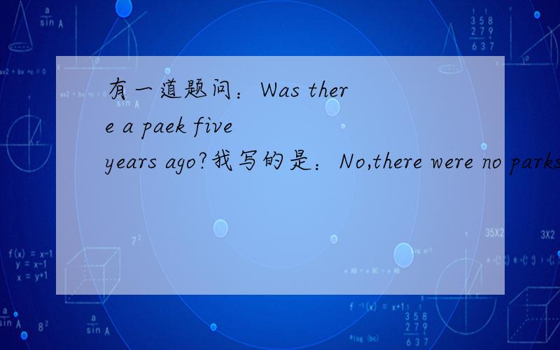 有一道题问：Was there a paek five years ago?我写的是：No,there were no parks.我妈说No,there wasn't.哪个对?