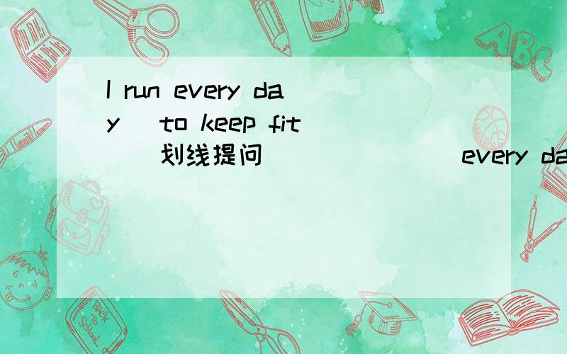 I run every day （to keep fit）．划线提问 ＿＿ ＿＿ ＿＿every day?