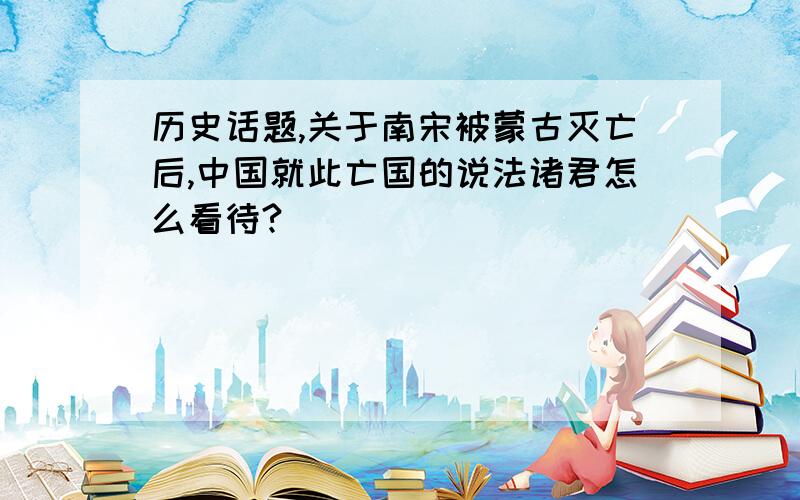 历史话题,关于南宋被蒙古灭亡后,中国就此亡国的说法诸君怎么看待?