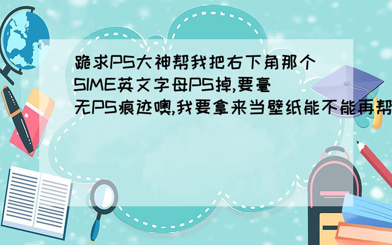 跪求PS大神帮我把右下角那个SIME英文字母PS掉,要毫无PS痕迹噢,我要拿来当壁纸能不能再帮我把这图片弄的清楚点.当壁纸后都是马赛克.