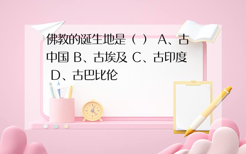 佛教的诞生地是（ ） A、古中国 B、古埃及 C、古印度 D、古巴比伦