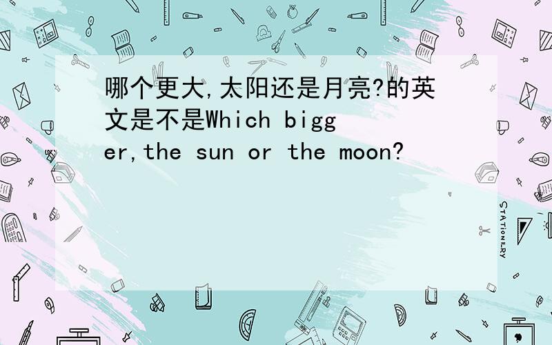 哪个更大,太阳还是月亮?的英文是不是Which bigger,the sun or the moon?