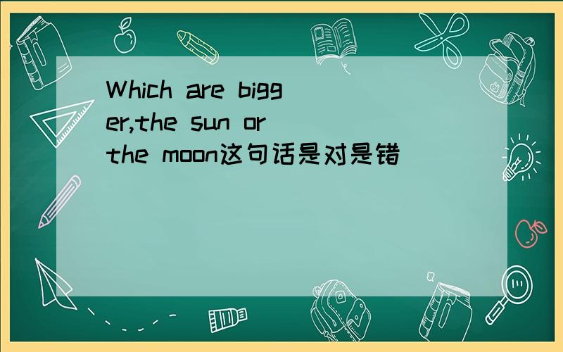 Which are bigger,the sun or the moon这句话是对是错