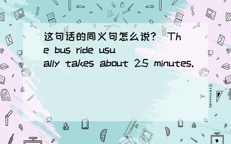 这句话的同义句怎么说?（The bus ride usually takes about 25 minutes.）